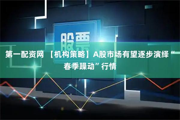 第一配资网 【机构策略】A股市场有望逐步演绎“春季躁动”行情