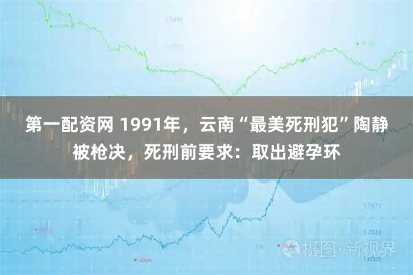 第一配资网 1991年，云南“最美死刑犯”陶静被枪决，死刑前要求：取出避孕环