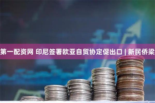 第一配资网 印尼签署欧亚自贸协定促出口 | 新民侨梁