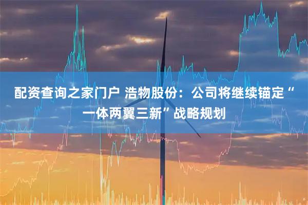配资查询之家门户 浩物股份：公司将继续锚定“一体两翼三新”战略规划