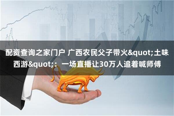配资查询之家门户 广西农民父子带火"土味西游"：一场直播让30万人追着喊师傅