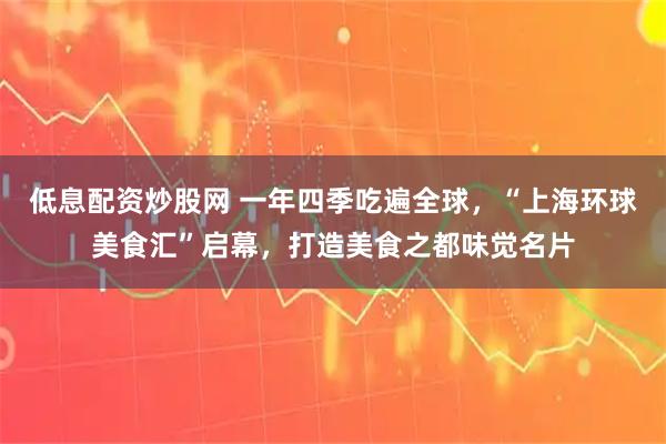 低息配资炒股网 一年四季吃遍全球，“上海环球美食汇”启幕，打造美食之都味觉名片