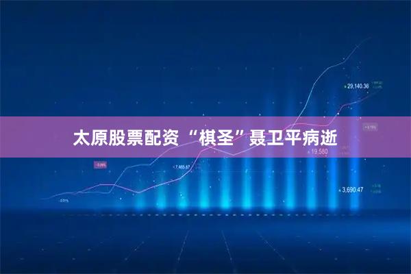 太原股票配资 “棋圣”聂卫平病逝