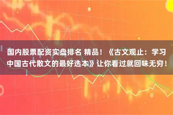 国内股票配资实盘排名 精品！《古文观止：学习中国古代散文的最好选本》让你看过就回味无穷！