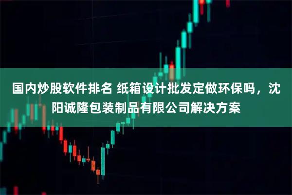 国内炒股软件排名 纸箱设计批发定做环保吗，沈阳诚隆包装制品有限公司解决方案