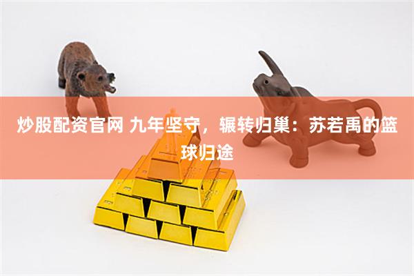 炒股配资官网 九年坚守，辗转归巢：苏若禹的篮球归途