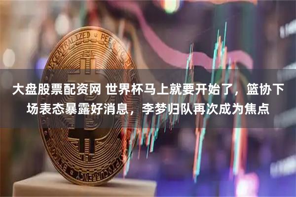 大盘股票配资网 世界杯马上就要开始了，篮协下场表态暴露好消息，李梦归队再次成为焦点
