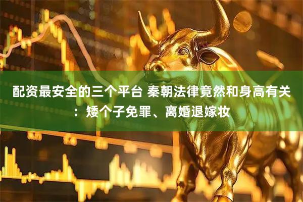 配资最安全的三个平台 秦朝法律竟然和身高有关：矮个子免罪、离婚退嫁妆