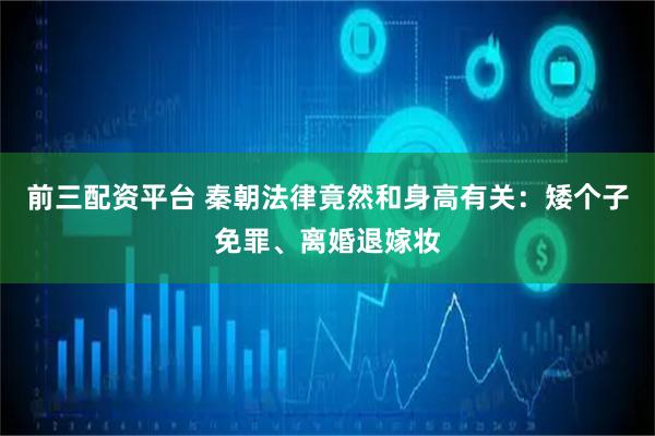 前三配资平台 秦朝法律竟然和身高有关：矮个子免罪、离婚退嫁妆
