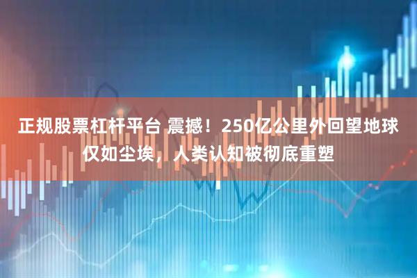 正规股票杠杆平台 震撼！250亿公里外回望地球仅如尘埃，人类认知被彻底重塑