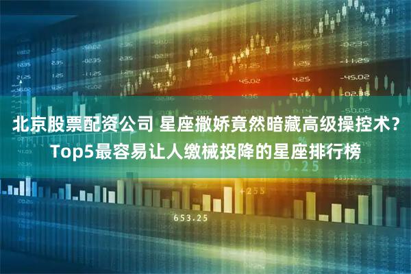 北京股票配资公司 星座撒娇竟然暗藏高级操控术？Top5最容易让人缴械投降的星座排行榜