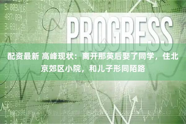 配资最新 高峰现状：离开那英后娶了同学，住北京郊区小院，和儿子形同陌路