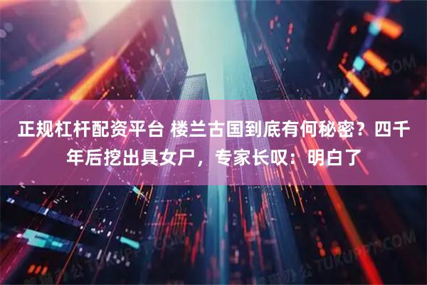 正规杠杆配资平台 楼兰古国到底有何秘密？四千年后挖出具女尸，专家长叹：明白了