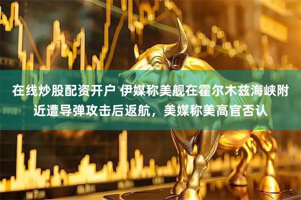 在线炒股配资开户 伊媒称美舰在霍尔木兹海峡附近遭导弹攻击后返航，美媒称美高官否认