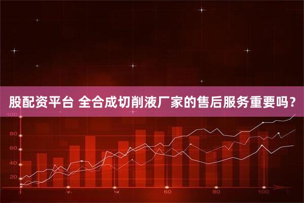 股配资平台 全合成切削液厂家的售后服务重要吗？