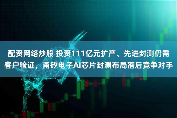 配资网络炒股 投资111亿元扩产、先进封测仍需客户验证，甬矽电子AI芯片封测布局落后竞争对手