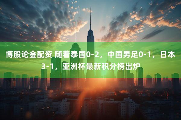 博股论金配资 随着泰国0-2，中国男足0-1，日本3-1，亚洲杯最新积分榜出炉