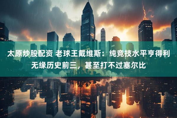 太原炒股配资 老球王戴维斯：纯竞技水平亨得利无缘历史前三，甚至打不过塞尔比