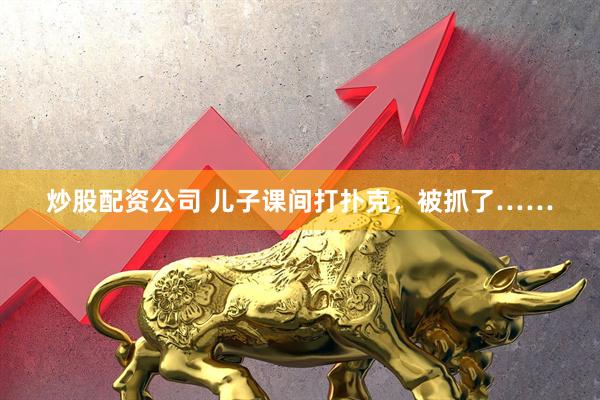 炒股配资公司 儿子课间打扑克，被抓了……