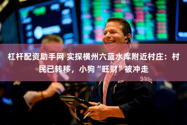 杠杆配资助手网 实探横州六蓝水库附近村庄：村民已转移，小狗“旺财”被冲走