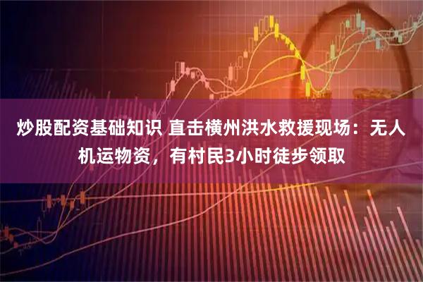 炒股配资基础知识 直击横州洪水救援现场：无人机运物资，有村民3小时徒步领取