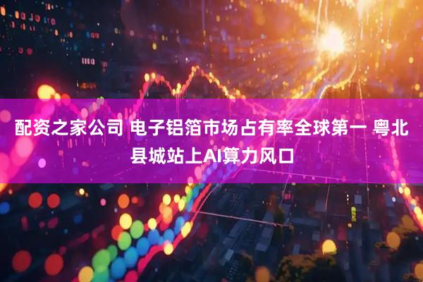 配资之家公司 电子铝箔市场占有率全球第一 粤北县城站上AI算力风口